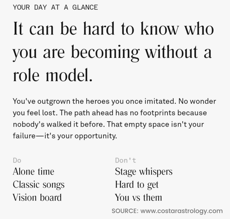 An image with the following text: Your Day At A Glance. It can be hard to know who you are becoming without a role model. You've outgrown the heroes you once imitated. No wonder you feel lost. The path ahead has no footprints because nobody's walked it before. That empty space isn't your failure, it's your opportunity. Do: Alone time, Classic Songs, Vision Board. Don't: Stage Whispers, Hard to get, You vs. them. SOURCE: www.CostarAstrology.com